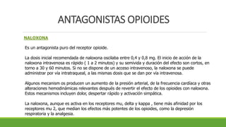 ANTAGONISTAS OPIOIDES
NALOXONA
Es un antagonista puro del receptor opioide.
La dosis inicial recomendada de naloxona oscilaba entre 0,4 y 0,8 mg. El inicio de acción de la
naloxona intravenosa es rápido ( 1 a 2 minutos) y su semivida y duración del efecto son cortos, en
torno a 30 y 60 minutos. Si no se dispone de un acceso intravenoso, la naloxona se puede
administrar por vía intratraqueal, a las mismas dosis que se dan por vía intravenosa.
Algunos mecanism os producen un aumento de la presión arterial, de la frecuencia cardíaca y otras
alteraciones hemodinámicas relevantes después de revertir el efecto de los opioides con naloxona.
Estos mecanismos incluyen dolor, despertar rápido y activación simpática.
La naloxona, aunque es activa en los receptores mu, delta y kappa , tiene más afinidad por los
receptores mu 2, que median los efectos más potentes de los opioides, como la depresión
respiratoria y la analgesia.
 