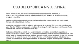 USO DEL OPIOIDE A NIVEL ESPINAL
En los últimos 40 años, tras el descubrimiento de los receptores opioides medulares, la
práctica clínica ha conllevado el uso de opioides espinales con el propósito de producir una intensa
analgesia metamérica.
La liposolubilidad es inversamente proporcional a su selectividad medular, siendo esta mayor para el
fármaco más hidrosoluble, la morfina.
En general, los opioides lipofílicos producen una analgesia de corta duración (1-4 h), que los hace útiles
para el control del dolor postoperatorio inmediato. Sin embargo, la morfina produce una intensa analgesia
de hasta 24 h, con dosis de tan solo 100-200 mcg.
La biodisponibilidad de un opioide tras su administración perimedular se referirá a la capacidad de
distribución de dicha sustancia desde su lugar de entrada hasta su punto de acción o biofase medular. Este
ultimo reside en el asta posterior de la sustancia gris de la medula espinal (laminas I, II), que esta rodeada
de un manto de sustancia blanca. Por lo tanto un fármaco administrado vía epidural deberá atravesar
ademas del contenido del propio espacio epidural, las meninges, el liquido cefalorraquídeo y la sustancia
blanca.
 