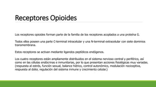 Receptores Opioides
Los receptores opioides forman parte de la familia de los receptores acoplados a una proteína G.
Todos ellos poseen una parte C-terminal intracelular y una N-terminal extracelular con siete dominios
transmembrana.
Estos receptores se activan mediante ligandos peptídicos endógenos.
Los cuatro receptores están ampliamente distribuidos en el sistema nervioso central y periférico, así
como en las células endócrinas e inmunitarias, por lo que presentan acciones fisiológicas muy variadas.
(respuesta al estrés, función sexual, balance hídrico, control autonómico, modulación nociceptiva,
respuesta al dolor, regulación del sistema inmune y crecimiento celular.)
 