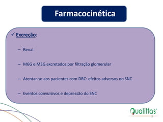  Excreção:
– Renal
– M6G e M3G excretados por filtração glomerular
– Atentar-se aos pacientes com DRC: efeitos adversos no SNC
– Eventos convulsivos e depressão do SNC
13
Farmacocinética
 