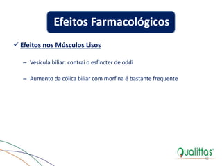  Efeitos nos Músculos Lisos
– Vesícula biliar: contrai o esfincter de oddi
– Aumento da cólica biliar com morfina é bastante frequente
42
Efeitos Farmacológicos
 