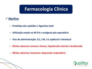  Morfina
– Protótipo dos opióides / Agonista total
– Utilização ampla na M.P.A e analgesia pós-operatória
– Vias de administração: S.C, I.M, I.V, epidural e intratecal
– Efeitos adversos comuns: êmese, hipotensão arterial e bradicardia
– Efeitos adversos incomuns: depressão respiratória
44
Farmacologia Clínica
 