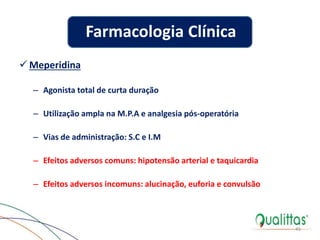  Meperidina
– Agonista total de curta duração
– Utilização ampla na M.P.A e analgesia pós-operatória
– Vias de administração: S.C e I.M
– Efeitos adversos comuns: hipotensão arterial e taquicardia
– Efeitos adversos incomuns: alucinação, euforia e convulsão
45
Farmacologia Clínica
 