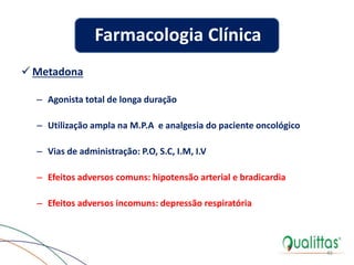  Metadona
– Agonista total de longa duração
– Utilização ampla na M.P.A e analgesia do paciente oncológico
– Vias de administração: P.O, S.C, I.M, I.V
– Efeitos adversos comuns: hipotensão arterial e bradicardia
– Efeitos adversos incomuns: depressão respiratória
46
Farmacologia Clínica
 