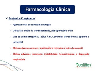  Fentanil e Congêneres
– Agonista total de curtíssima duração
– Utilização ampla no transoperatório, pós-operatório e UTI
– Vias de administração: IV (bôlus / inf. Contínua), transdérmica, epidural e
intratecal
– Efeitos adversos comuns: bradicardia e retenção urinária (uso cont)
– Efeitos adversos incomuns: instabilidade hemodinâmica e depressão
respiratória
47
Farmacologia Clínica
 