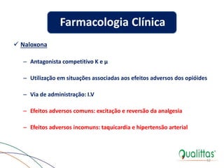  Naloxona
– Antagonista competitivo K e µ
– Utilização em situações associadas aos efeitos adversos dos opióides
– Via de administração: I.V
– Efeitos adversos comuns: excitação e reversão da analgesia
– Efeitos adversos incomuns: taquicardia e hipertensão arterial
52
Farmacologia Clínica
 
