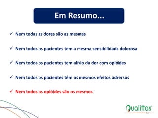 53
Em Resumo...
 Nem todas as dores são as mesmas
 Nem todos os pacientes tem a mesma sensibilidade dolorosa
 Nem todos os pacientes tem alívio da dor com opióides
 Nem todos os pacientes têm os mesmos efeitos adversos
 Nem todos os opióides são os mesmos
 