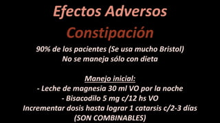 Efectos Adversos
Constipación
90% de los pacientes (Se usa mucho Bristol)
No se maneja sólo con dieta
Manejo inicial:
- Leche de magnesia 30 ml VO por la noche
- Bisacodilo 5 mg c/12 hs VO
Incrementar dosis hasta lograr 1 catarsis c/2-3 días
(SON COMBINABLES)
 