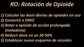 RO: Rotación de Opioide
1) Calcular las dosis diarias de opioides en uso
2) Convertir a DMO
3) Rotar a opioide de acción prolongada
(metadona)
4) Reducir dosis en un 30-50%
5) Establecer nuevo esquema de rescates
 