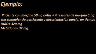Ejemplo:
Paciente con morfina 50mg c/4hs + 4 rescates de morfina 5mg
con somnolencia persistente y desorientación parcial en tiempo
DMO= 320 mg
Metadona= 32 mg
 