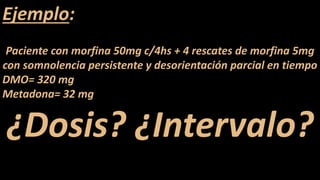 Ejemplo:
Paciente con morfina 50mg c/4hs + 4 rescates de morfina 5mg
con somnolencia persistente y desorientación parcial en tiempo
DMO= 320 mg
Metadona= 32 mg
¿Dosis? ¿Intervalo?
 