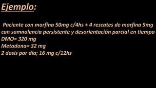Ejemplo:
Paciente con morfina 50mg c/4hs + 4 rescates de morfina 5mg
con somnolencia persistente y desorientación parcial en tiempo
DMO= 320 mg
Metadona= 32 mg
2 dosis por día; 16 mg c/12hs
 