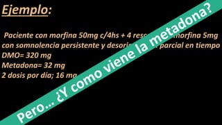 Ejemplo:
Paciente con morfina 50mg c/4hs + 4 rescates de morfina 5mg
con somnolencia persistente y desorientación parcial en tiempo
DMO= 320 mg
Metadona= 32 mg
2 dosis por día; 16 mg c/12hs
 