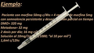 Ejemplo:
Paciente con morfina 50mg c/4hs + 4 rescates de morfina 5mg
con somnolencia persistente y desorientación parcial en tiempo
DMO= 320 mg
Metadona= 32 mg
2 dosis por día; 16 mg c/12hs
Solución al 10mg/1ml (10/1000; “al 10 por mil”)
1,6ml c/12hs
 