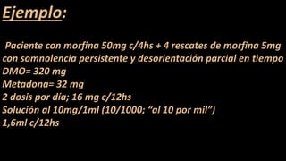 Ejemplo:
Paciente con morfina 50mg c/4hs + 4 rescates de morfina 5mg
con somnolencia persistente y desorientación parcial en tiempo
DMO= 320 mg
Metadona= 32 mg
2 dosis por día; 16 mg c/12hs
Solución al 10mg/1ml (10/1000; “al 10 por mil”)
1,6ml c/12hs
 