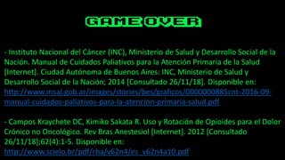 - Instituto Nacional del Cáncer (INC), Ministerio de Salud y Desarrollo Social de la
Nación. Manual de Cuidados Paliativos para la Atención Primaria de la Salud
[Internet]. Ciudad Autónoma de Buenos Aires: INC, Ministerio de Salud y
Desarrollo Social de la Nación; 2014 [Consultado 26/11/18]. Disponible en:
http://www.msal.gob.ar/images/stories/bes/graficos/0000000885cnt-2016-09-
manual-cuidados-paliativos-para-la-atencion-primaria-salud.pdf
- Campos Kraychete DC, Kimiko Sakata R. Uso y Rotación de Opioides para el Dolor
Crónico no Oncológico. Rev Bras Anestesiol [Internet]. 2012 [Consultado
26/11/18];62(4):1-5. Disponible en:
http://www.scielo.br/pdf/rba/v62n4/es_v62n4a10.pdf
 