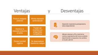 Ventajas y Desventajas
Producir analgesia
profunda
Mínima depresión
cardiovascular
Disminuir la
respuesta endocrina
al estrés
Pueden ser
revertidos por
antagonistas
competitivos
Escasa toxicidad
orgánica
No desencadenar
hipertermia maligna
Depresión respiratoria postoperatoria
(dosis dependiente)
Afectan volumen y FR a nivel de los
centros respiratorios del tronco cerebral,
deprimiendo la respuesta a los cambios
en el pH y del CO
 