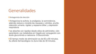 Generalidades
Antagonista de elección
Antagoniza la euforia, la analgesia, la somnolencia,
además reduce o revierte las nauseas y vómitos, prurito,
retención urinaria, rigidez y espasmo biliar; y depresión
respiratoria
se absorbe con rapidez desde sitios de administra- ción
parenteral y se metaboliza en hígado por conjugación con
ácido glucurónido a naloxona -3-Glucurónido.
El tiempo medio de eliminación es de 60 a 90 minutos.
Su efecto farmacológico no dura más de 30 minutos.
 