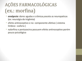 AÇÕES FARMACOLÓGICAS (ex.: morfina) analgesia:  dores agudas e crônicas,exceto as neuropaticas (ex: neuralgia do trigêmio) efeito antinoceptivo e no  componente afetivo ( sistema limbico : euforia ) nalorfina e pentazocina possuem efeito antinoceptivo porém pouco psicológico  