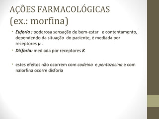 AÇÕES FARMACOLÓGICAS (ex.: morfina) Euforia :  poderosa sensação de bem-estar  e contentamento, dependendo da situação  do paciente, é mediada por receptores  µ  . Disforia:  mediada por receptores  K estes efeitos não ocorrem com  codeina  e  pentazocina  e com nalorfina ocorre disforia 