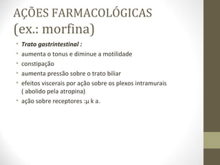 AÇÕES FARMACOLÓGICAS (ex.: morfina) Trato gastrintestinal : aumenta o tonus e diminue a motilidade constipação  aumenta pressão sobre o trato biliar efeitos viscerais por ação sobre os plexos intramurais  ( abolido pela atropina) ação sobre receptores :µ k   . 