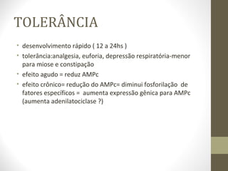 TOLERÂNCIA desenvolvimento rápido ( 12 a 24hs ) tolerância:analgesia, euforia, depressão respiratória-menor para miose e constipação efeito agudo = reduz AMPc efeito crônico= redução do AMPc= diminui fosforilação  de fatores específicos =  aumenta expressão gênica para AMPc (aumenta adenilatociclase ?)  