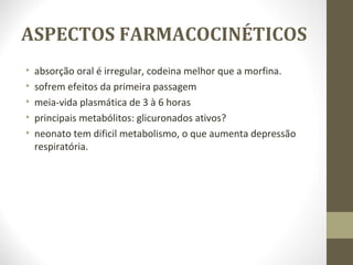 ASPECTOS FARMACOCINÉTICOS absorção oral é irregular, codeina melhor que a morfina. sofrem efeitos da primeira passagem meia-vida plasmática de 3 à 6 horas principais metabólitos: glicuronados ativos? neonato tem dificil metabolismo, o que aumenta depressão respiratória.  