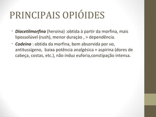 PRINCIPAIS OPIÓIDES Diacetilmorfina  (heroina) :obtida à partir da morfina, mais lipossolúvel (rush), menor duraçào , > dependência. Codeina  : obtida da morfina, bem absorvida por  vo ,  antitussígeno,  baixa potência analgésica + aspirina (dores de cabeça, costas, etc.), não induz euforia,constipação intensa.  