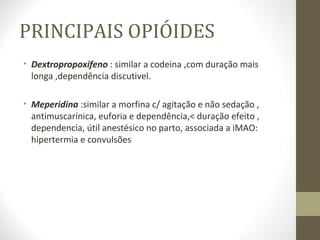 PRINCIPAIS OPIÓIDES Dextropropoxifeno  : similar a codeina ,com duração mais longa ,dependência discutivel. Meperidina  :similar a morfina c/ agitação e não sedação , antimuscarínica, euforia e dependência,< duração efeito , dependencia, útil anestésico no parto, associada a iMAO:  hipertermia e convulsões 