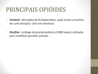 PRINCIPAIS OPIÓIDES Fentanil  :   derivados da fenilpiperidina, ação similar a morfina de curta duraçào. Usos em anestesia  Etorfina  : análogo de grande potência (1000 vezes) ;utilizado para imobilizar grandes animais . 