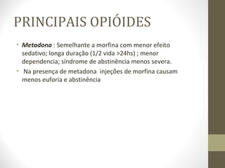 PRINCIPAIS OPIÓIDES Metadona  : Semelhante a morfina com menor efeito sedativo; longa duração (1/2 vida >24hs) ; menor dependencia; síndrome de abstinência menos severa.  Na presença de metadona  injeções de morfina causam menos euforia e abstinência  