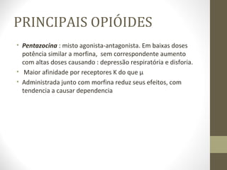 PRINCIPAIS OPIÓIDES Pentazocina  : misto agonista-antagonista. Em baixas doses potência similar a morfina,  sem correspondente aumento com altas doses causando : depressão respiratória e disforia. Maior afinidade por receptores K do que µ  Administrada junto com morfina reduz seus efeitos, com tendencia a causar dependencia 