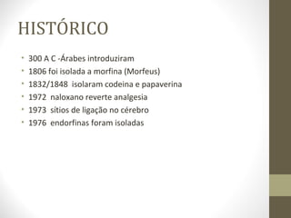 HISTÓRICO 300 A C -Árabes introduziram 1806 foi isolada a morfina (Morfeus) 1832/1848  isolaram codeina e papaverina 1972  naloxano reverte analgesia 1973  sítios de ligação no cérebro 1976  endorfinas foram isoladas  