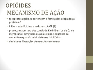OPIÓIDES   MECANISMO DE AÇÃO receptores opióides pertencem a família dos acoplados a proteína G. inibem adenilciclase e reduzem cAMP (?) provocam abertura dos canais de K e inibem os de Ca na membrana : diminuem assim atividade neuronal ou aumentam quando inibir sistemas inibitórios. diminuem  liberação  de neurotransmissores 