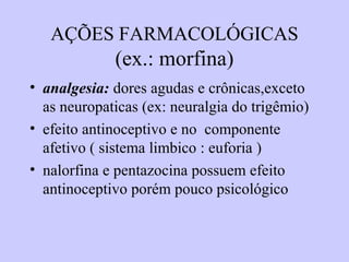 AÇÕES FARMACOLÓGICAS
(ex.: morfina)
• analgesia: dores agudas e crônicas,exceto
as neuropaticas (ex: neuralgia do trigêmio)
• efeito antinoceptivo e no componente
afetivo ( sistema limbico : euforia )
• nalorfina e pentazocina possuem efeito
antinoceptivo porém pouco psicológico
 