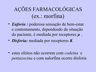 AÇÕES FARMACOLÓGICAS
(ex.: morfina)
• Euforia : poderosa sensação de bem-estar
e contentamento, dependendo da situação
do paciente, é mediada por receptores µ .
• Disforia: mediada por receptores K
• estes efeitos não ocorrem com codeina e
pentazocina e com nalorfina ocorre disforia
 