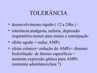 TOLERÂNCIA
• desenvolvimento rápido ( 12 a 24hs )
• tolerância:analgesia, euforia, depressão
respiratória-menor para miose e constipação
• efeito agudo = reduz AMPc
• efeito crônico= redução do AMPc= diminui
fosforilação de fatores específicos =
aumenta expressão gênica para AMPc
(aumenta adenilatociclase ?)
 