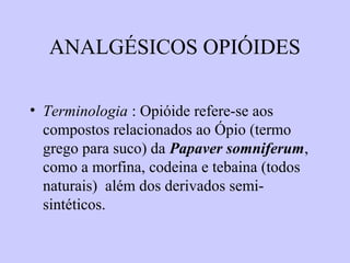 ANALGÉSICOS OPIÓIDES
• Terminologia : Opióide refere-se aos
compostos relacionados ao Ópio (termo
grego para suco) da Papaver somniferum,
como a morfina, codeina e tebaina (todos
naturais) além dos derivados semi-
sintéticos.
 