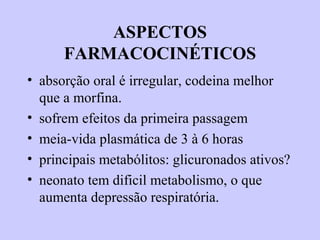 ASPECTOS
FARMACOCINÉTICOS
• absorção oral é irregular, codeina melhor
que a morfina.
• sofrem efeitos da primeira passagem
• meia-vida plasmática de 3 à 6 horas
• principais metabólitos: glicuronados ativos?
• neonato tem dificil metabolismo, o que
aumenta depressão respiratória.
 