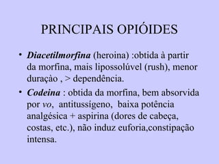 PRINCIPAIS OPIÓIDES
• Diacetilmorfina (heroina) :obtida à partir
da morfina, mais lipossolúvel (rush), menor
duraçào , > dependência.
• Codeina : obtida da morfina, bem absorvida
por vo, antitussígeno, baixa potência
analgésica + aspirina (dores de cabeça,
costas, etc.), não induz euforia,constipação
intensa.
 