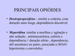 PRINCIPAIS OPIÓIDES
• Dextropropoxifeno : similar a codeina ,com
duração mais longa ,dependência discutivel.
• Meperidina :similar a morfina c/ agitação e
não sedação , antimuscarínica, euforia e
dependência,< duração efeito , dependencia,
útil anestésico no parto, associada a iMAO:
hipertermia e convulsões
 
