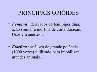 PRINCIPAIS OPIÓIDES
• Fentanil : derivados da fenilpiperidina,
ação similar a morfina de curta duraçào.
Usos em anestesia
• Etorfina : análogo de grande potência
(1000 vezes) ;utilizado para imobilizar
grandes animais .
 