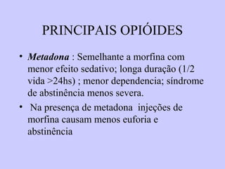 PRINCIPAIS OPIÓIDES
• Metadona : Semelhante a morfina com
menor efeito sedativo; longa duração (1/2
vida >24hs) ; menor dependencia; síndrome
de abstinência menos severa.
• Na presença de metadona injeções de
morfina causam menos euforia e
abstinência
 