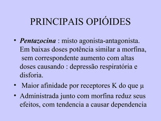 PRINCIPAIS OPIÓIDES
• Pentazocina : misto agonista-antagonista.
Em baixas doses potência similar a morfina,
sem correspondente aumento com altas
doses causando : depressão respiratória e
disforia.
• Maior afinidade por receptores K do que µ
• Administrada junto com morfina reduz seus
efeitos, com tendencia a causar dependencia
 
