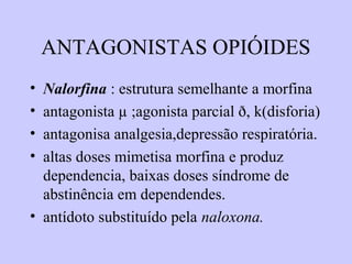 ANTAGONISTAS OPIÓIDES
• Nalorfina : estrutura semelhante a morfina
• antagonista µ ;agonista parcial ð, k(disforia)
• antagonisa analgesia,depressão respiratória.
• altas doses mimetisa morfina e produz
dependencia, baixas doses síndrome de
abstinência em dependendes.
• antídoto substituído pela naloxona.
 