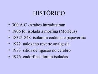 HISTÓRICO
• 300 A C -Árabes introduziram
• 1806 foi isolada a morfina (Morfeus)
• 1832/1848 isolaram codeina e papaverina
• 1972 naloxano reverte analgesia
• 1973 sítios de ligação no cérebro
• 1976 endorfinas foram isoladas
 