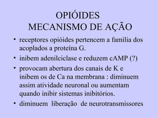 OPIÓIDES
MECANISMO DE AÇÃO
• receptores opióides pertencem a família dos
acoplados a proteína G.
• inibem adenilciclase e reduzem cAMP (?)
• provocam abertura dos canais de K e
inibem os de Ca na membrana : diminuem
assim atividade neuronal ou aumentam
quando inibir sistemas inibitórios.
• diminuem liberação de neurotransmissores
 