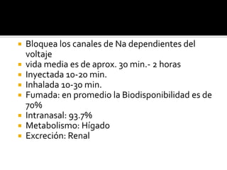  Bloquea los canales de Na dependientes del
voltaje
 vida media es de aprox. 30 min.- 2 horas
 Inyectada 10-20 min.
 Inhalada 10-30 min.
 Fumada: en promedio la Biodisponibilidad es de
70%
 Intranasal: 93.7%
 Metabolismo: Hígado
 Excreción: Renal
 