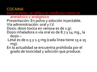 COCAINA
Indicaciones: se utiliza en medicina como un
anestésico y analgésico
Presentación: En polvo y solución inyectable.
Vía administración: oral y I.V.
Dosis: dosis toxica en venosa es de 1 gr.
Dosis inhaladora o vía oral es de 8.7 y 14 mg., la
dosis –
Letal es de 0.5 y 1.5 mg (cada línea tiene 15 a 25
mg).
En la actualidad se encuentra prohibida por el
grado de toxicidad y adicción que produce.
 