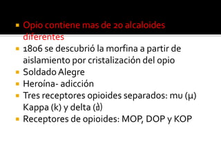  Opio contiene mas de 20 alcaloides
diferentes
 1806 se descubrió la morfina a partir de
aislamiento por cristalización del opio
 SoldadoAlegre
 Heroína- adicción
 Tres receptores opioides separados: mu (μ)
Kappa (k) y delta (∂)
 Receptores de opioides: MOP, DOP y KOP
 